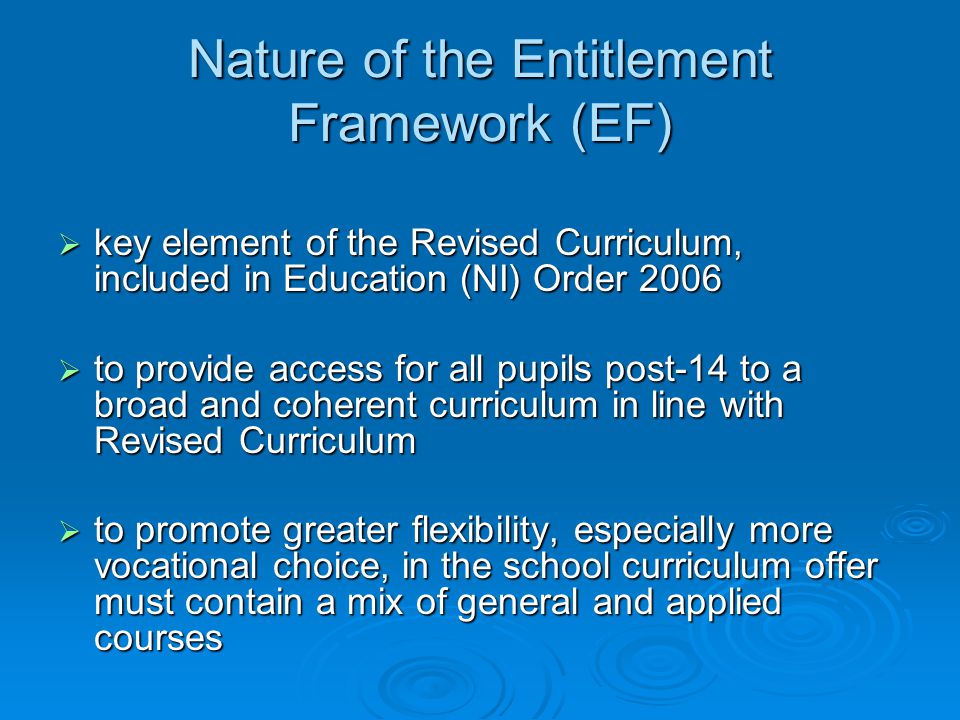 Nature of the Entitlement Framework (EF)  key element of the Revised Curriculum, included in Education (NI) Order 2006  to provide access for all pupils post-14 to a broad and coherent curriculum in line with Revised Curriculum  to promote greater flexibility, especially more vocational choice, in the school curriculum offer must contain a mix of general and applied courses