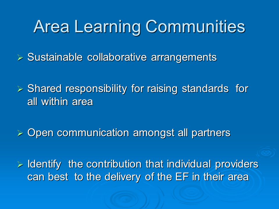 Area Learning Communities  Sustainable collaborative arrangements  Shared responsibility for raising standards for all within area  Open communication amongst all partners  Identify the contribution that individual providers can best to the delivery of the EF in their area