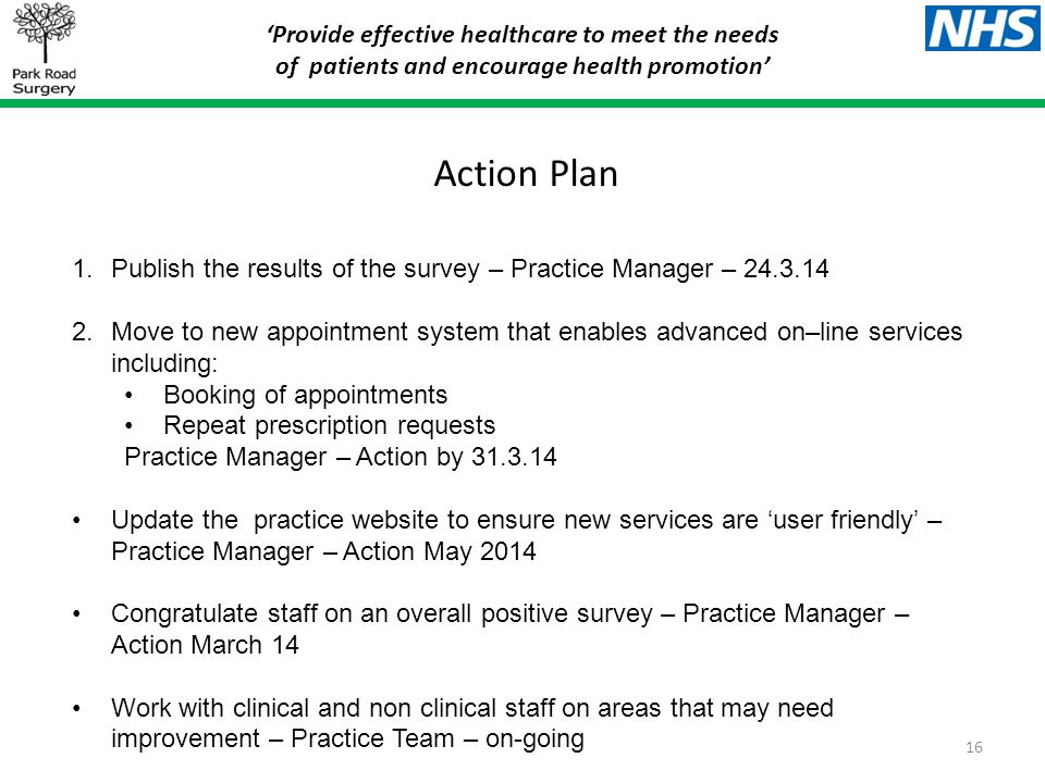 ‘Provide effective healthcare to meet the needs of patients and encourage health promotion’ Action Plan 1.Publish the results of the survey – Practice Manager – Move to new appointment system that enables advanced on–line services including: Booking of appointments Repeat prescription requests Practice Manager – Action by Update the practice website to ensure new services are ‘user friendly’ – Practice Manager – Action May 2014 Congratulate staff on an overall positive survey – Practice Manager – Action March 14 Work with clinical and non clinical staff on areas that may need improvement – Practice Team – on-going 16