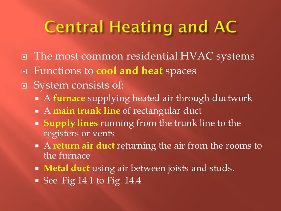  The most common residential HVAC systems  Functions to cool and heat spaces  System consists of:  A furnace supplying heated air through ductwork  A main trunk line of rectangular duct  Supply lines running from the trunk line to the registers or vents  A return air duct returning the air from the rooms to the furnace  Metal duct using air between joists and studs.