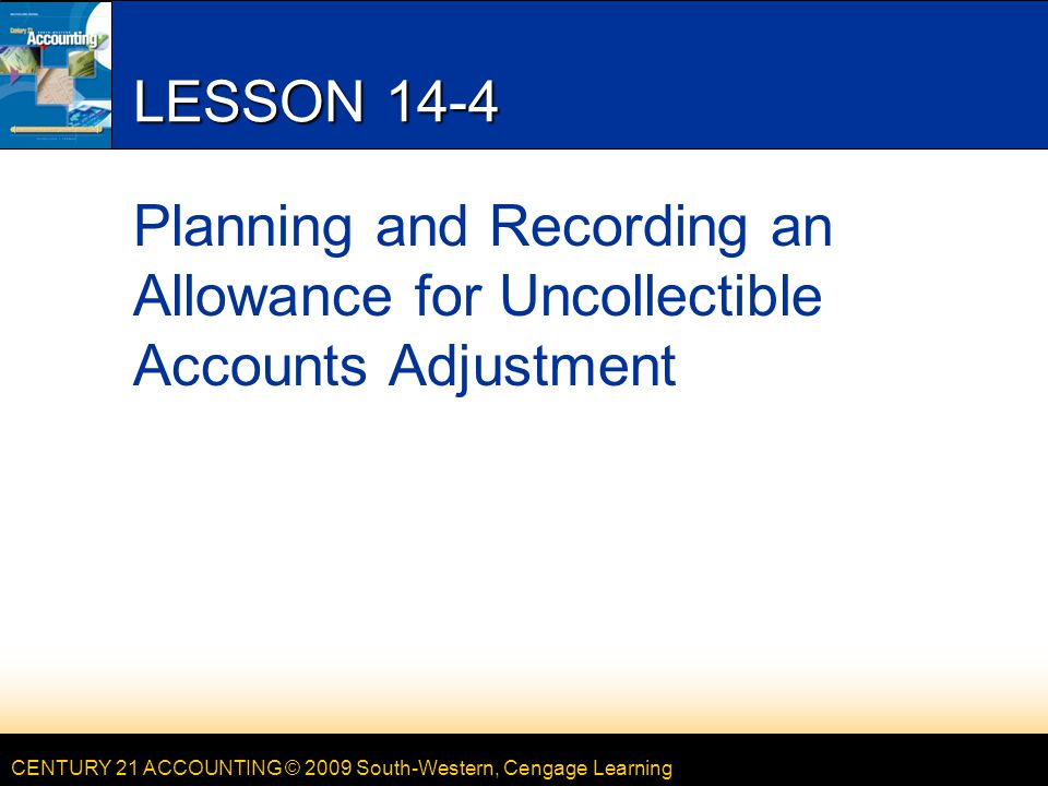 CENTURY 21 ACCOUNTING © 2009 South-Western, Cengage Learning LESSON 14-4 Planning and Recording an Allowance for Uncollectible Accounts Adjustment