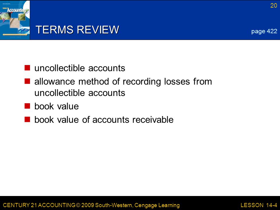 CENTURY 21 ACCOUNTING © 2009 South-Western, Cengage Learning 20 LESSON 14-4 TERMS REVIEW uncollectible accounts allowance method of recording losses from uncollectible accounts book value book value of accounts receivable page 422