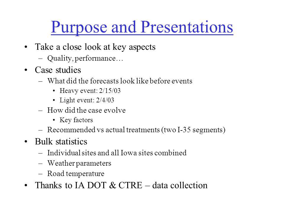 Purpose and Presentations Take a close look at key aspects –Quality, performance… Case studies –What did the forecasts look like before events Heavy event: 2/15/03 Light event: 2/4/03 –How did the case evolve Key factors –Recommended vs actual treatments (two I-35 segments) Bulk statistics –Individual sites and all Iowa sites combined –Weather parameters –Road temperature Thanks to IA DOT & CTRE – data collection