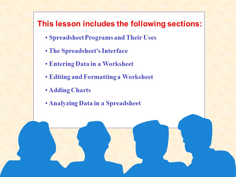 This lesson includes the following sections: Spreadsheet Programs and Their Uses The Spreadsheet s Interface Entering Data in a Worksheet Editing and Formatting a Worksheet Adding Charts Analyzing Data in a Spreadsheet