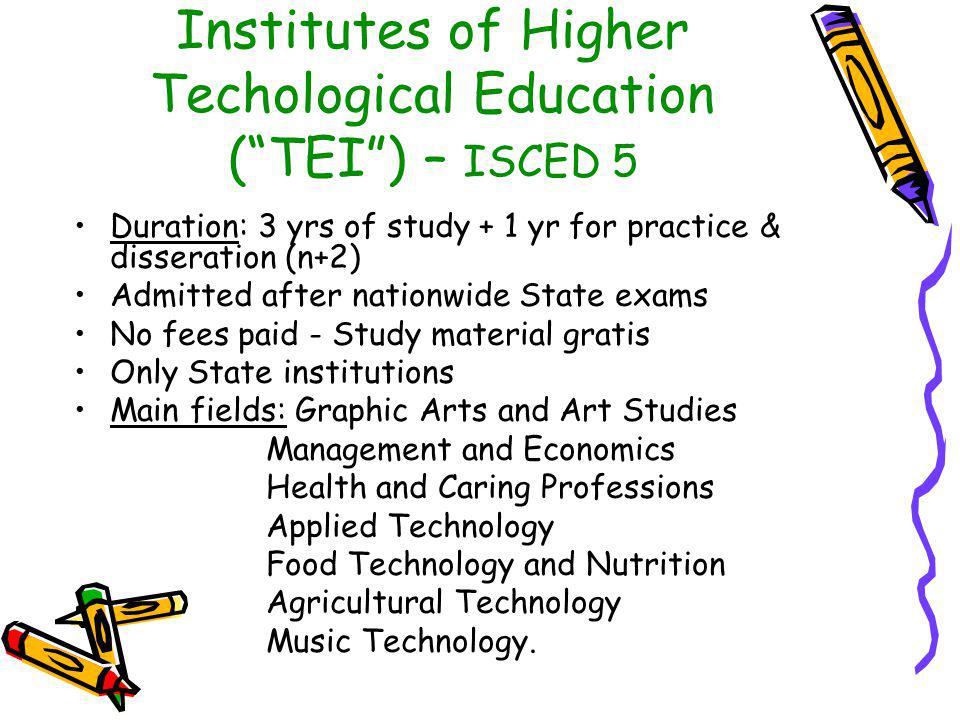 Institutes of Higher Techological Education ( TEI ) – ISCED 5 Duration: 3 yrs of study + 1 yr for practice & disseration (n+2) Admitted after nationwide State exams No fees paid - Study material gratis Only State institutions Main fields: Graphic Arts and Art Studies Management and Economics Health and Caring Professions Applied Technology Food Technology and Nutrition Agricultural Technology Music Technology.