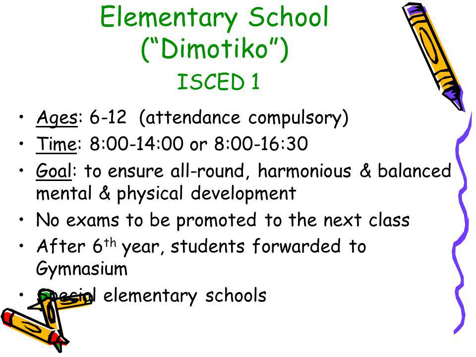 Elementary School ( Dimotiko ) ISCED 1 Ages: 6-12 (attendance compulsory) Time: 8:00-14:00 or 8:00-16:30 Goal: to ensure all-round, harmonious & balanced mental & physical development No exams to be promoted to the next class After 6 th year, students forwarded to Gymnasium Special elementary schools