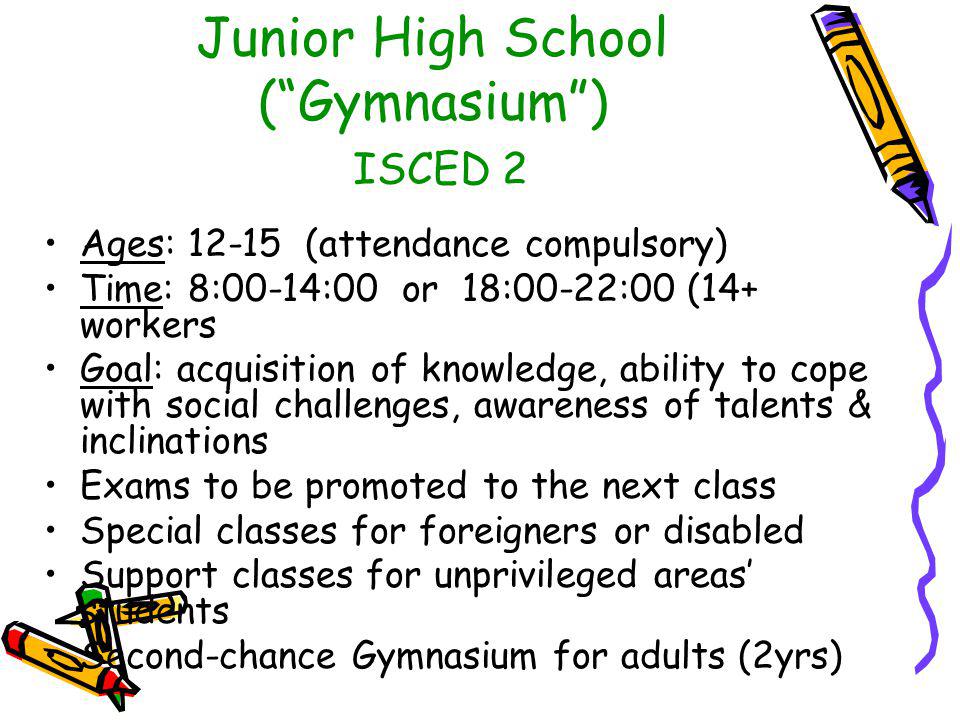 Junior High School ( Gymnasium ) ISCED 2 Ages: (attendance compulsory) Time: 8:00-14:00 or 18:00-22:00 (14+ workers Goal: acquisition of knowledge, ability to cope with social challenges, awareness of talents & inclinations Exams to be promoted to the next class Special classes for foreigners or disabled Support classes for unprivileged areas’ students Second-chance Gymnasium for adults (2yrs)