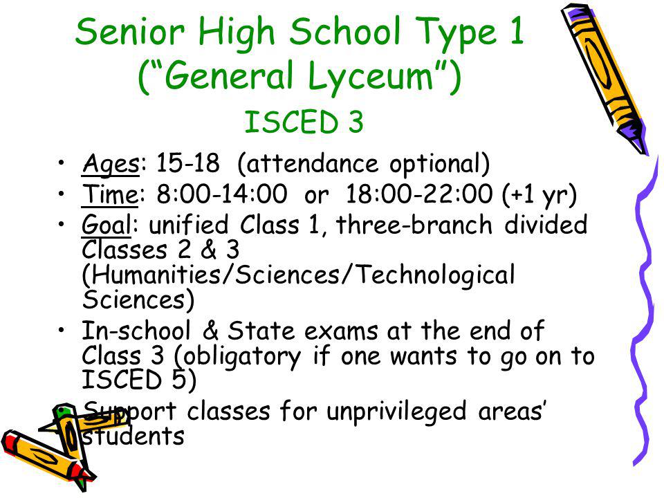 Senior High School Type 1 ( General Lyceum ) ISCED 3 Ages: (attendance optional) Time: 8:00-14:00 or 18:00-22:00 (+1 yr) Goal: unified Class 1, three-branch divided Classes 2 & 3 (Humanities/Sciences/Technological Sciences) In-school & State exams at the end of Class 3 (obligatory if one wants to go on to ISCED 5) Support classes for unprivileged areas’ students