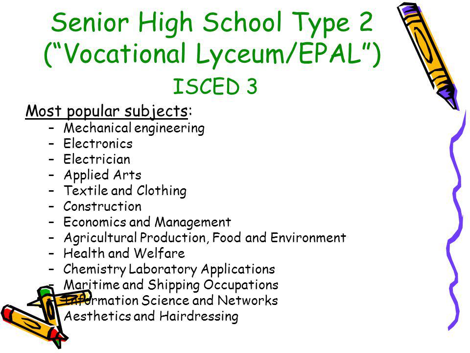 Senior High School Type 2 ( Vocational Lyceum/EPAL ) ISCED 3 Most popular subjects: –Mechanical engineering –Electronics –Electrician –Applied Arts –Textile and Clothing –Construction –Economics and Management –Agricultural Production, Food and Environment –Health and Welfare –Chemistry Laboratory Applications –Maritime and Shipping Occupations –Information Science and Networks –Aesthetics and Hairdressing