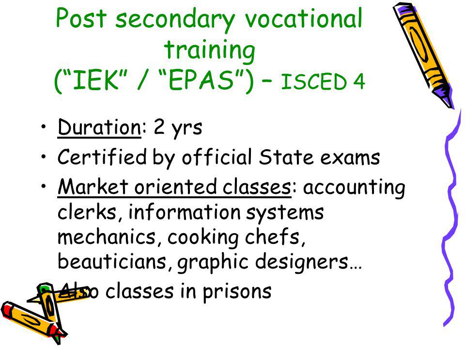 Post secondary vocational training ( IEK / EPAS ) – ISCED 4 Duration: 2 yrs Certified by official State exams Market oriented classes: accounting clerks, information systems mechanics, cooking chefs, beauticians, graphic designers… Also classes in prisons