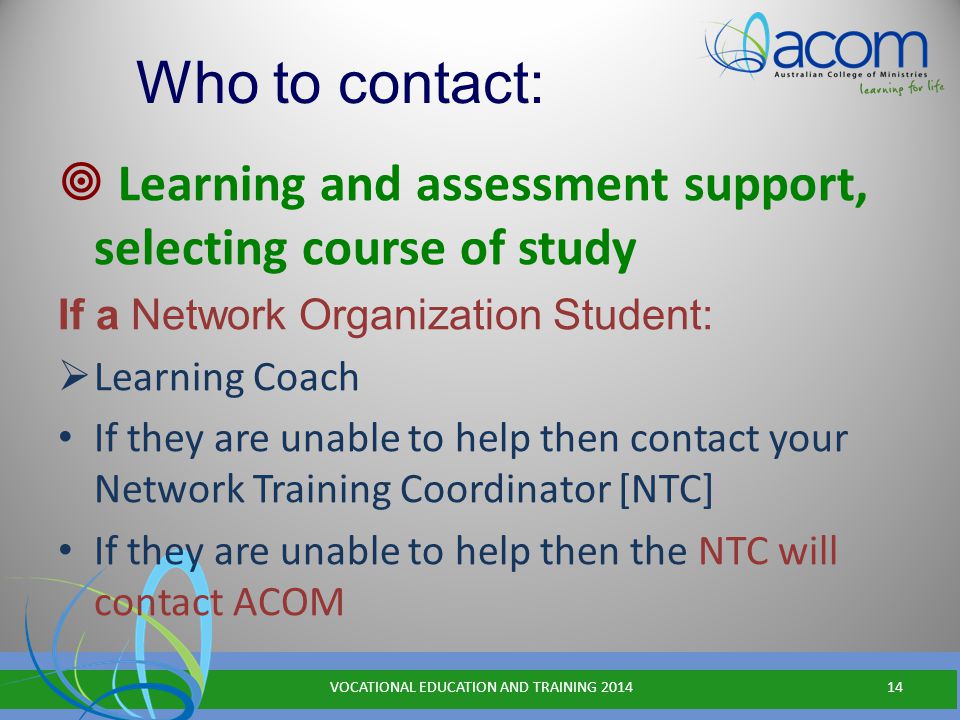 Who to contact:  Learning and assessment support, selecting course of study If a Network Organization Student:  Learning Coach If they are unable to help then contact your Network Training Coordinator [NTC] If they are unable to help then the NTC will contact ACOM VOCATIONAL EDUCATION AND TRAINING