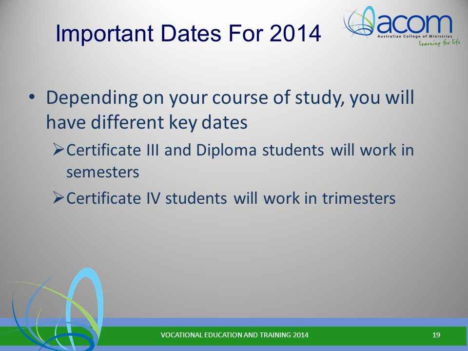 Important Dates For 2014 Depending on your course of study, you will have different key dates  Certificate III and Diploma students will work in semesters  Certificate IV students will work in trimesters VOCATIONAL EDUCATION AND TRAINING