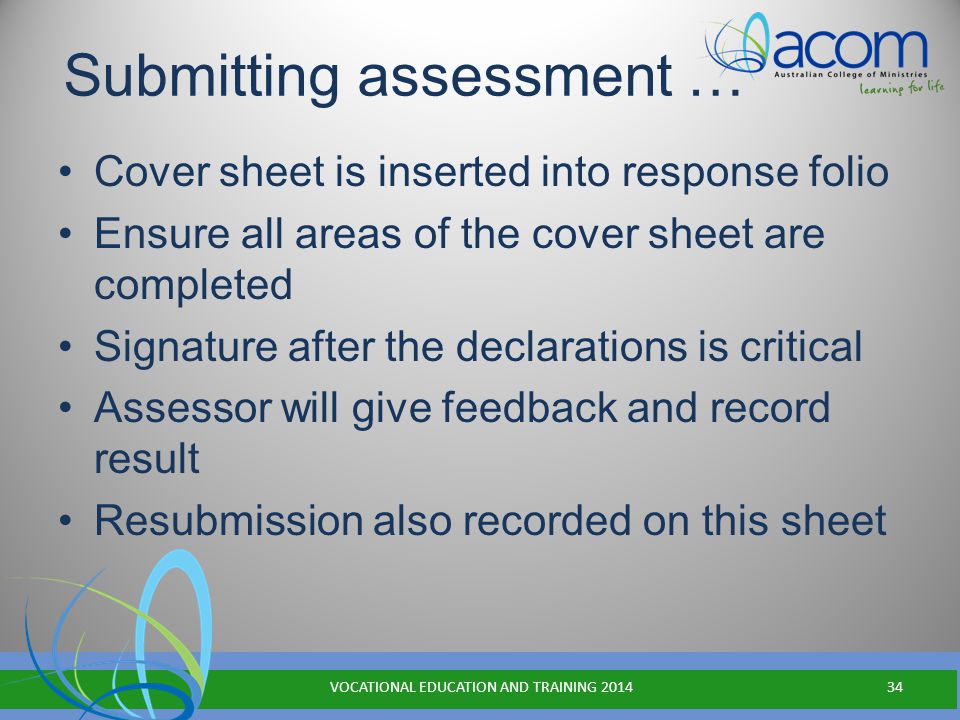 Submitting assessment … Cover sheet is inserted into response folio Ensure all areas of the cover sheet are completed Signature after the declarations is critical Assessor will give feedback and record result Resubmission also recorded on this sheet VOCATIONAL EDUCATION AND TRAINING