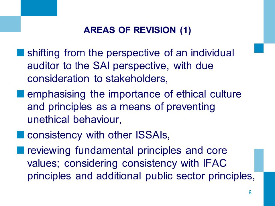 8 AREAS OF REVISION (1) shifting from the perspective of an individual auditor to the SAI perspective, with due consideration to stakeholders, emphasising the importance of ethical culture and principles as a means of preventing unethical behaviour, consistency with other ISSAIs, reviewing fundamental principles and core values; considering consistency with IFAC principles and additional public sector principles,