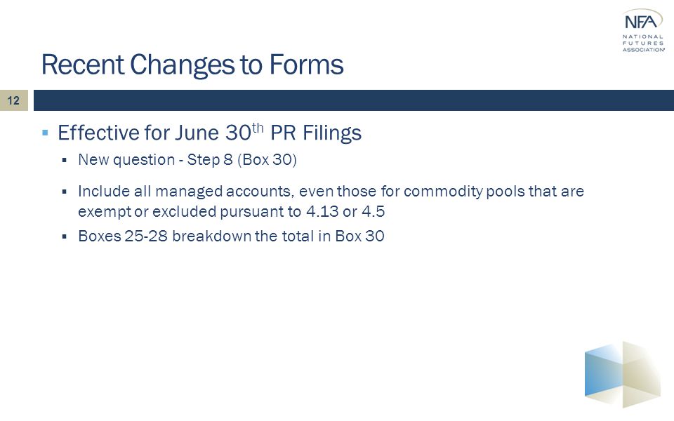 12  Effective for June 30 th PR Filings  New question - Step 8 (Box 30) Recent Changes to Forms  Include all managed accounts, even those for commodity pools that are exempt or excluded pursuant to 4.13 or 4.5  Boxes breakdown the total in Box 30