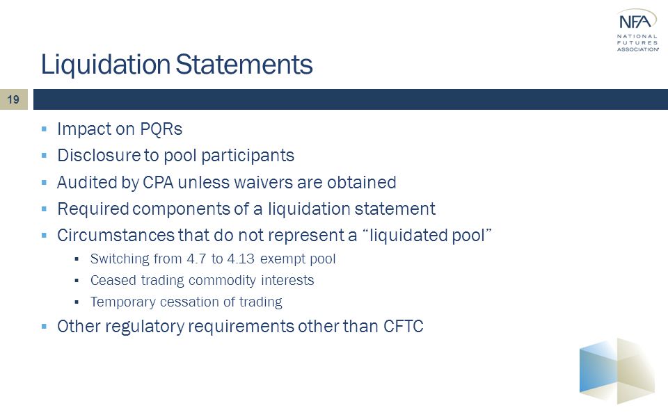 19  Impact on PQRs  Disclosure to pool participants  Audited by CPA unless waivers are obtained  Required components of a liquidation statement  Circumstances that do not represent a liquidated pool  Switching from 4.7 to 4.13 exempt pool  Ceased trading commodity interests  Temporary cessation of trading  Other regulatory requirements other than CFTC Liquidation Statements