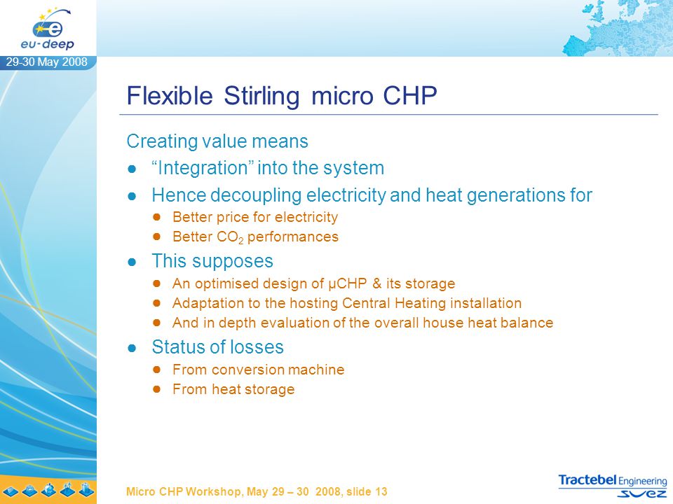 29-30 May 2008 Micro CHP Workshop, May 29 – , slide 13 Flexible Stirling micro CHP Creating value means ● Integration into the system ●Hence decoupling electricity and heat generations for ● Better price for electricity ● Better CO 2 performances ●This supposes ● An optimised design of µCHP & its storage ● Adaptation to the hosting Central Heating installation ● And in depth evaluation of the overall house heat balance ●Status of losses ● From conversion machine ● From heat storage