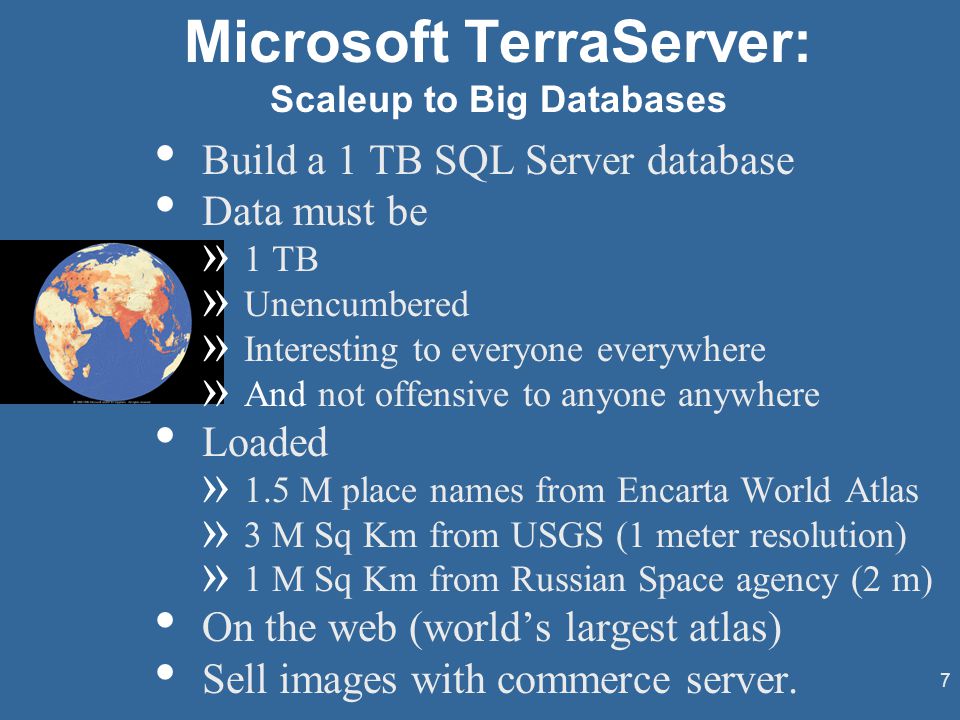 7 Microsoft TerraServer: Scaleup to Big Databases Build a 1 TB SQL Server database Data must be » 1 TB » Unencumbered » Interesting to everyone everywhere » And not offensive to anyone anywhere Loaded » 1.5 M place names from Encarta World Atlas » 3 M Sq Km from USGS (1 meter resolution) » 1 M Sq Km from Russian Space agency (2 m) On the web (world’s largest atlas) Sell images with commerce server.