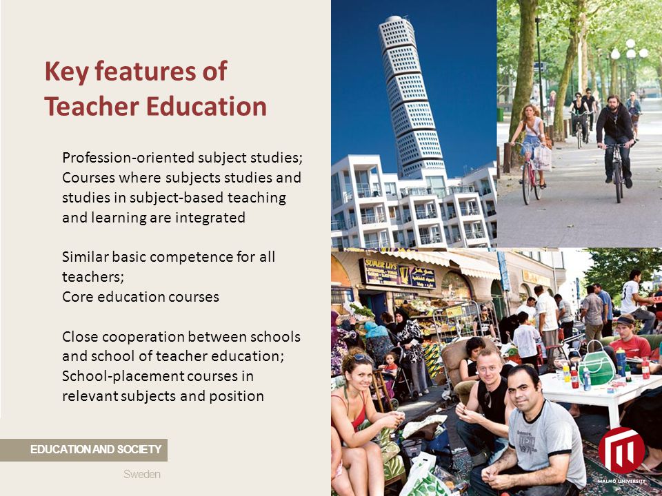 Key features of Teacher Education Profession-oriented subject studies; Courses where subjects studies and studies in subject-based teaching and learning are integrated Similar basic competence for all teachers; Core education courses Close cooperation between schools and school of teacher education; School-placement courses in relevant subjects and position Sweden EDUCATION AND SOCIETY