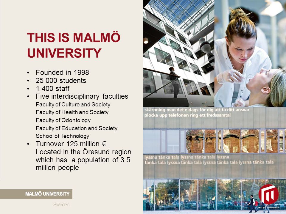 THIS IS MALMÖ UNIVERSITY Founded in students staff Five interdisciplinary faculties Faculty of Culture and Society Faculty of Health and Society Faculty of Odontology Faculty of Education and Society School of Technology Turnover 125 million € Located in the Öresund region which has a population of 3.5 million people Sweden MALMÖ UNIVERSITY