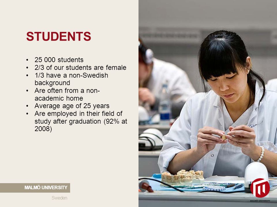 STUDENTS students 2/3 of our students are female 1/3 have a non-Swedish background Are often from a non- academic home Average age of 25 years Are employed in their field of study after graduation (92% at 2008) Sweden MALMÖ UNIVERSITY