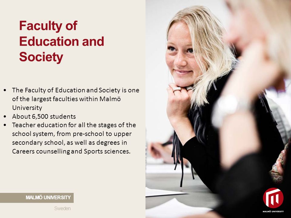 The Faculty of Education and Society is one of the largest faculties within Malmö University About 6,500 students Teacher education for all the stages of the school system, from pre-school to upper secondary school, as well as degrees in Careers counselling and Sports sciences.