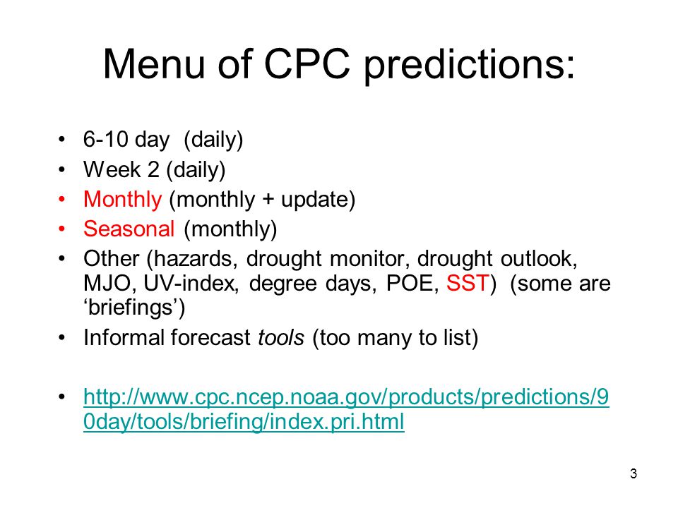 3 Menu of CPC predictions: 6-10 day (daily) Week 2 (daily) Monthly (monthly + update) Seasonal (monthly) Other (hazards, drought monitor, drought outlook, MJO, UV-index, degree days, POE, SST) (some are ‘briefings’) Informal forecast tools (too many to list)   0day/tools/briefing/index.pri.htmlhttp://  0day/tools/briefing/index.pri.html