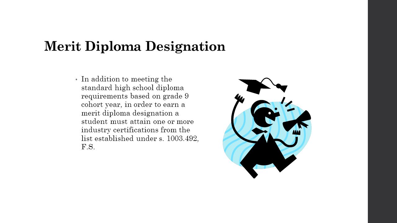 Merit Diploma Designation In addition to meeting the standard high school diploma requirements based on grade 9 cohort year, in order to earn a merit diploma designation a student must attain one or more industry certifications from the list established under s.