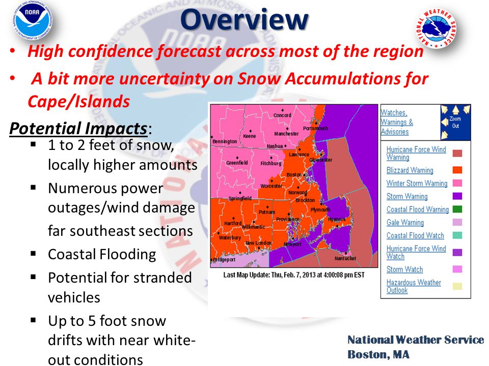 Overview National Weather Service Boston, MA High confidence forecast across most of the region A bit more uncertainty on Snow Accumulations for Cape/Islands Potential Impacts:  1 to 2 feet of snow, locally higher amounts  Numerous power outages/wind damage far southeast sections  Coastal Flooding  Potential for stranded vehicles  Up to 5 foot snow drifts with near white- out conditions