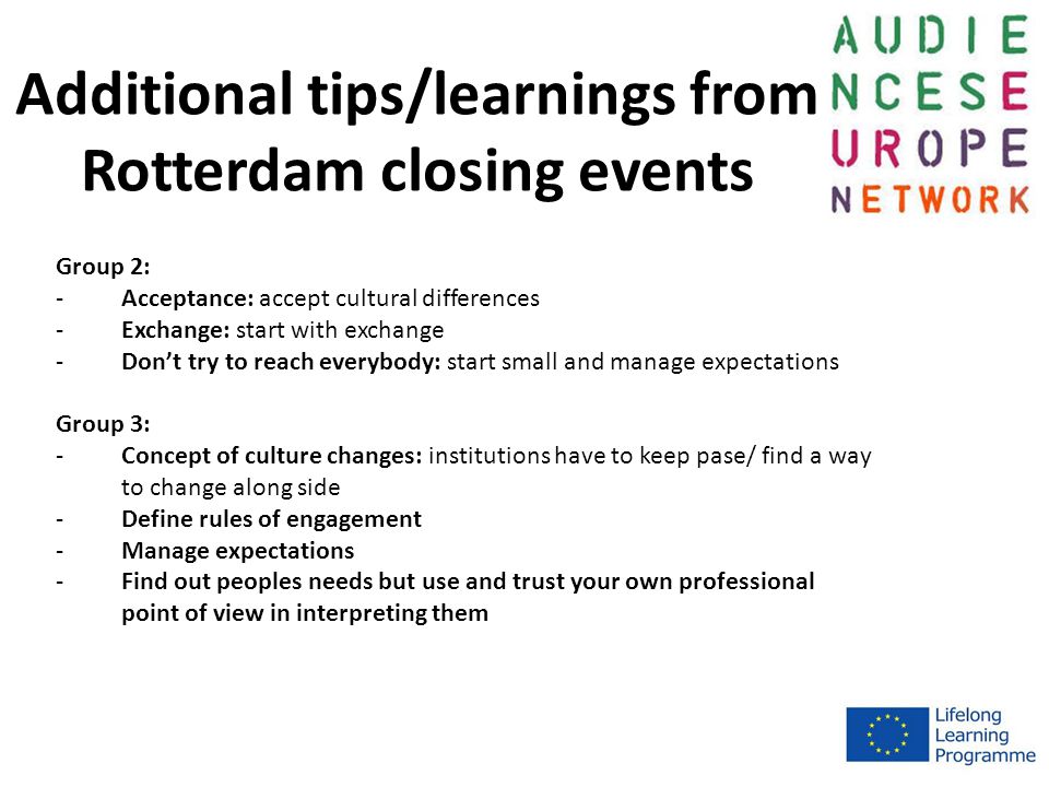 Additional tips/learnings from Rotterdam closing events Group 2: -Acceptance: accept cultural differences -Exchange: start with exchange -Don’t try to reach everybody: start small and manage expectations Group 3: -Concept of culture changes: institutions have to keep pase/ find a way to change along side -Define rules of engagement -Manage expectations -Find out peoples needs but use and trust your own professional point of view in interpreting them
