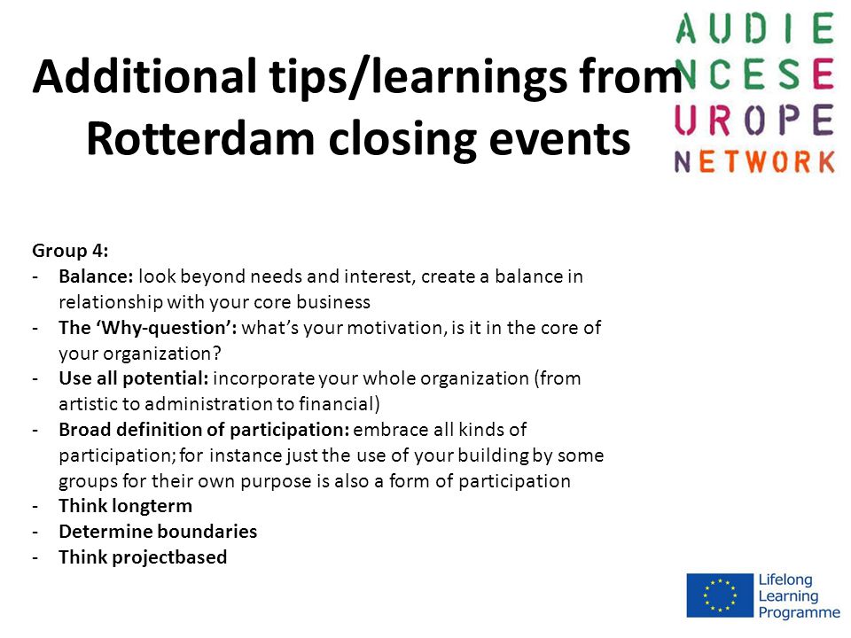 Additional tips/learnings from Rotterdam closing events Group 4: -Balance: look beyond needs and interest, create a balance in relationship with your core business -The ‘Why-question’: what’s your motivation, is it in the core of your organization.