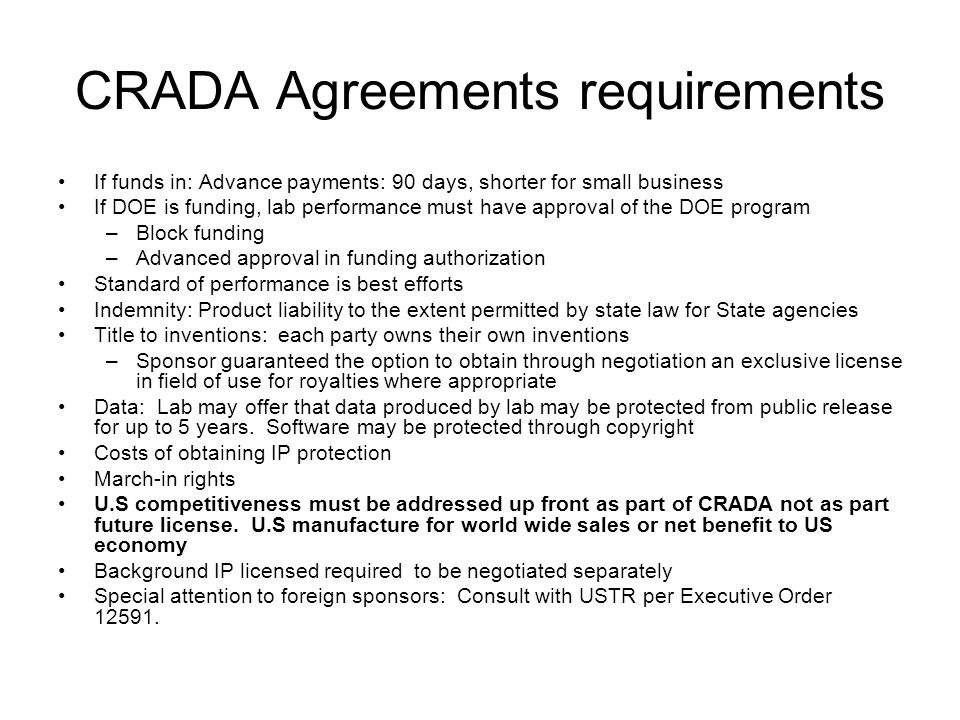 CRADA Agreements requirements If funds in: Advance payments: 90 days, shorter for small business If DOE is funding, lab performance must have approval of the DOE program –Block funding –Advanced approval in funding authorization Standard of performance is best efforts Indemnity: Product liability to the extent permitted by state law for State agencies Title to inventions: each party owns their own inventions –Sponsor guaranteed the option to obtain through negotiation an exclusive license in field of use for royalties where appropriate Data: Lab may offer that data produced by lab may be protected from public release for up to 5 years.