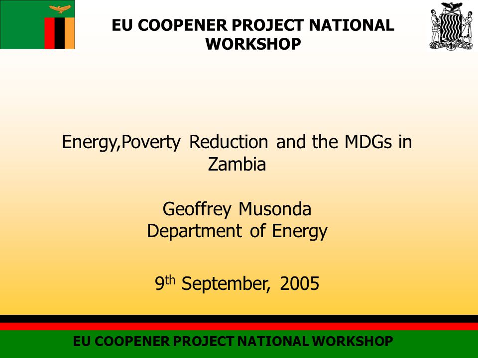 EU COOPENER PROJECT NATIONAL WORKSHOP Energy,Poverty Reduction and the MDGs in Zambia Geoffrey Musonda Department of Energy 9 th September, 2005