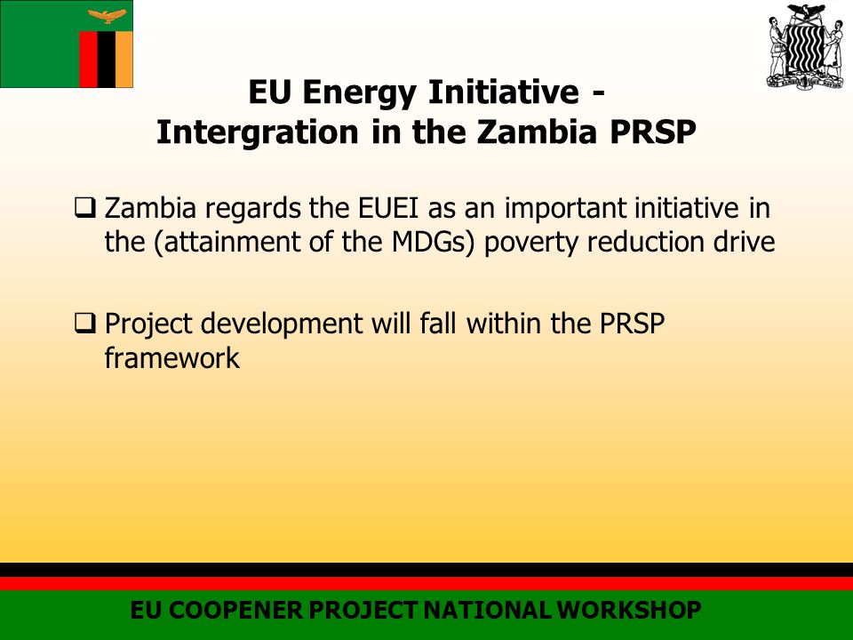 EU Energy Initiative - Intergration in the Zambia PRSP  Zambia regards the EUEI as an important initiative in the (attainment of the MDGs) poverty reduction drive  Project development will fall within the PRSP framework EU COOPENER PROJECT NATIONAL WORKSHOP