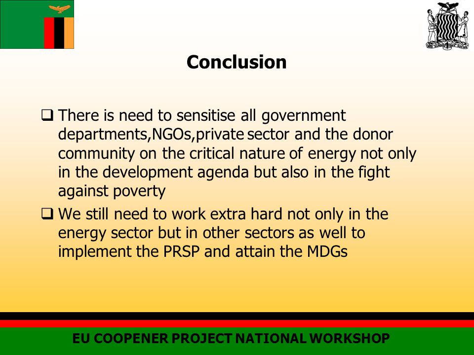 Conclusion  There is need to sensitise all government departments,NGOs,private sector and the donor community on the critical nature of energy not only in the development agenda but also in the fight against poverty  We still need to work extra hard not only in the energy sector but in other sectors as well to implement the PRSP and attain the MDGs EU COOPENER PROJECT NATIONAL WORKSHOP