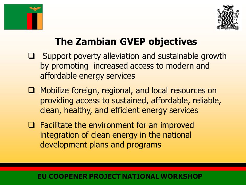 The Zambian GVEP objectives  Support poverty alleviation and sustainable growth by promoting increased access to modern and affordable energy services  Mobilize foreign, regional, and local resources on providing access to sustained, affordable, reliable, clean, healthy, and efficient energy services  Facilitate the environment for an improved integration of clean energy in the national development plans and programs