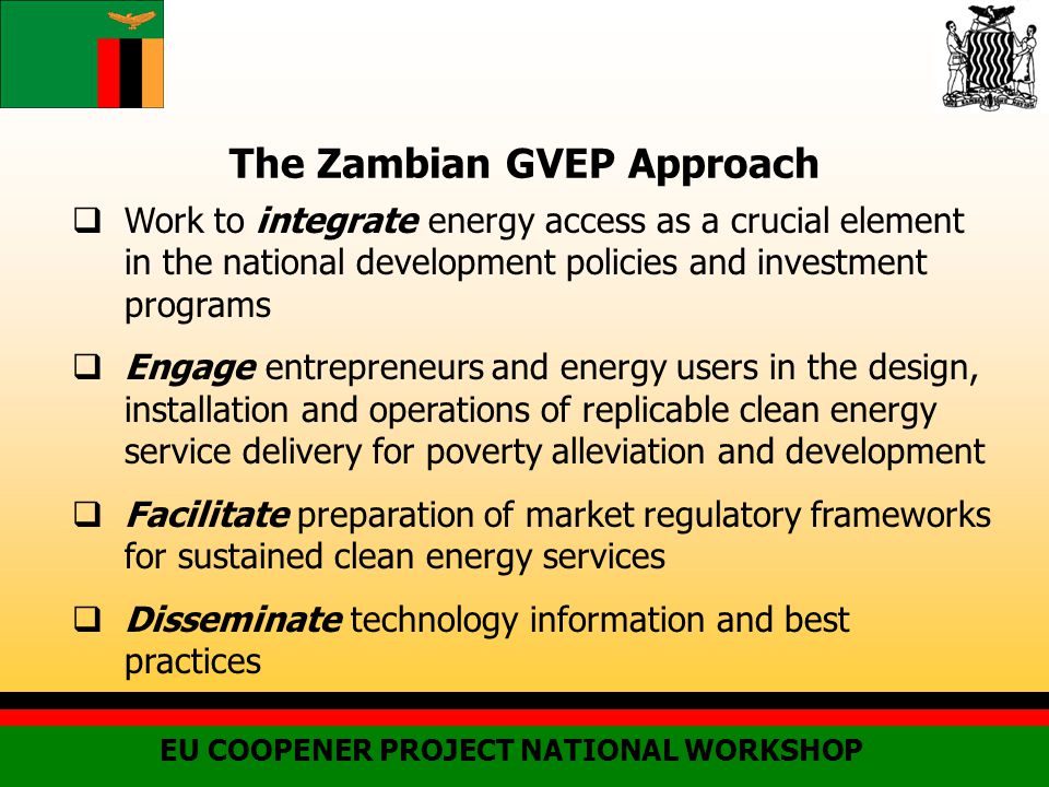 The Zambian GVEP Approach  Work to integrate energy access as a crucial element in the national development policies and investment programs  Engage entrepreneurs and energy users in the design, installation and operations of replicable clean energy service delivery for poverty alleviation and development  Facilitate preparation of market regulatory frameworks for sustained clean energy services  Disseminate technology information and best practices EU COOPENER PROJECT NATIONAL WORKSHOP