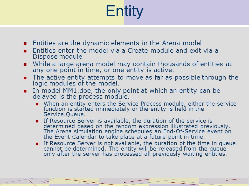 Entity Entities are the dynamic elements in the Arena model Entities enter the model via a Create module and exit via a Dispose module While a large arena model may contain thousands of entities at any one point in time, or one entity is active.