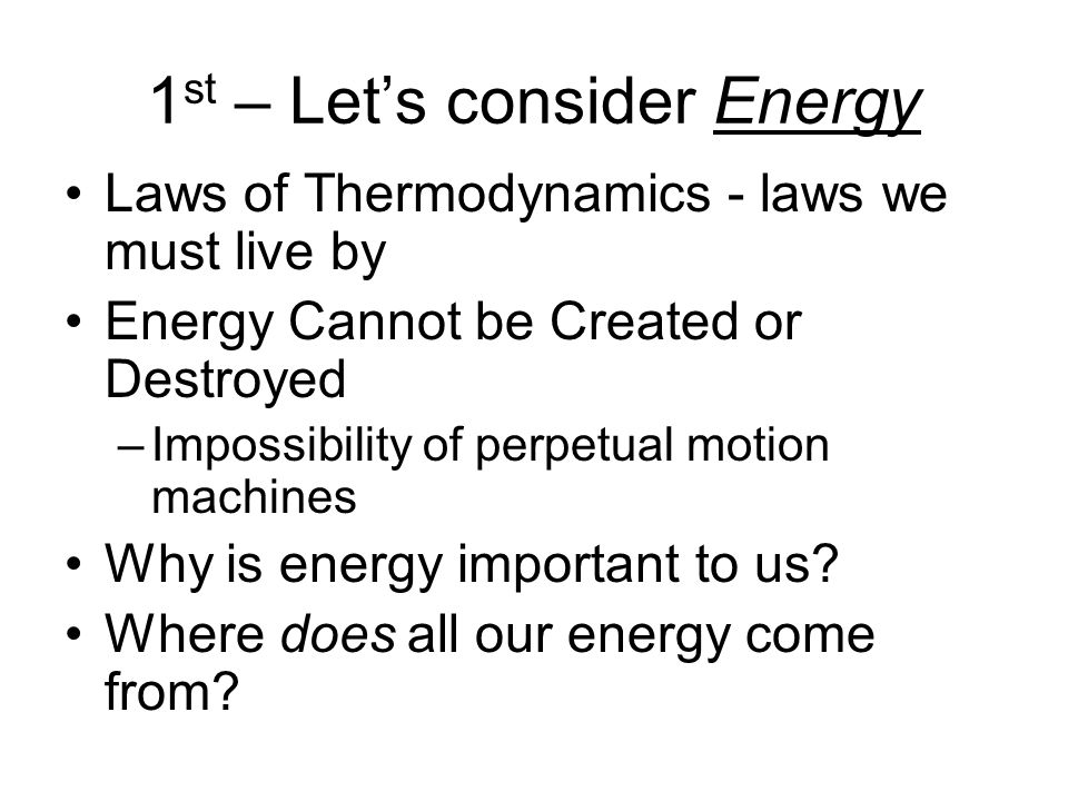 1 st – Let’s consider Energy Laws of Thermodynamics - laws we must live by Energy Cannot be Created or Destroyed –Impossibility of perpetual motion machines Why is energy important to us.