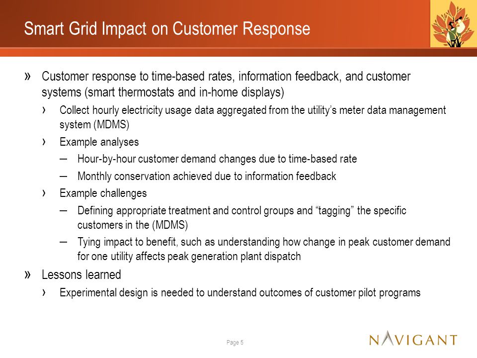 Smart Grid Impact on Customer Response » Customer response to time-based rates, information feedback, and customer systems (smart thermostats and in-home displays) › Collect hourly electricity usage data aggregated from the utility’s meter data management system (MDMS) › Example analyses ‒ Hour-by-hour customer demand changes due to time-based rate ‒ Monthly conservation achieved due to information feedback › Example challenges ‒ Defining appropriate treatment and control groups and tagging the specific customers in the (MDMS) ‒ Tying impact to benefit, such as understanding how change in peak customer demand for one utility affects peak generation plant dispatch » Lessons learned › Experimental design is needed to understand outcomes of customer pilot programs Page 5