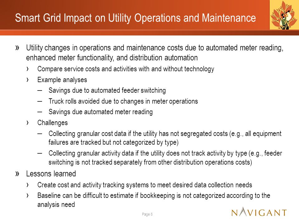 Smart Grid Impact on Utility Operations and Maintenance » Utility changes in operations and maintenance costs due to automated meter reading, enhanced meter functionality, and distribution automation › Compare service costs and activities with and without technology › Example analyses ‒ Savings due to automated feeder switching ‒ Truck rolls avoided due to changes in meter operations ‒ Savings due automated meter reading › Challenges ‒ Collecting granular cost data if the utility has not segregated costs (e.g., all equipment failures are tracked but not categorized by type) ‒ Collecting granular activity data if the utility does not track activity by type (e.g., feeder switching is not tracked separately from other distribution operations costs) » Lessons learned › Create cost and activity tracking systems to meet desired data collection needs › Baseline can be difficult to estimate if bookkeeping is not categorized according to the analysis need Page 6