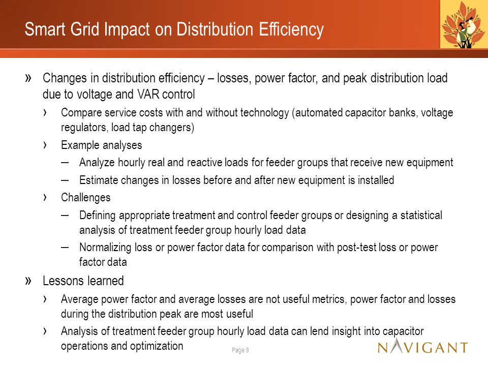 Smart Grid Impact on Distribution Efficiency » Changes in distribution efficiency – losses, power factor, and peak distribution load due to voltage and VAR control › Compare service costs with and without technology (automated capacitor banks, voltage regulators, load tap changers) › Example analyses ‒ Analyze hourly real and reactive loads for feeder groups that receive new equipment ‒ Estimate changes in losses before and after new equipment is installed › Challenges ‒ Defining appropriate treatment and control feeder groups or designing a statistical analysis of treatment feeder group hourly load data ‒ Normalizing loss or power factor data for comparison with post-test loss or power factor data » Lessons learned › Average power factor and average losses are not useful metrics, power factor and losses during the distribution peak are most useful › Analysis of treatment feeder group hourly load data can lend insight into capacitor operations and optimization Page 8