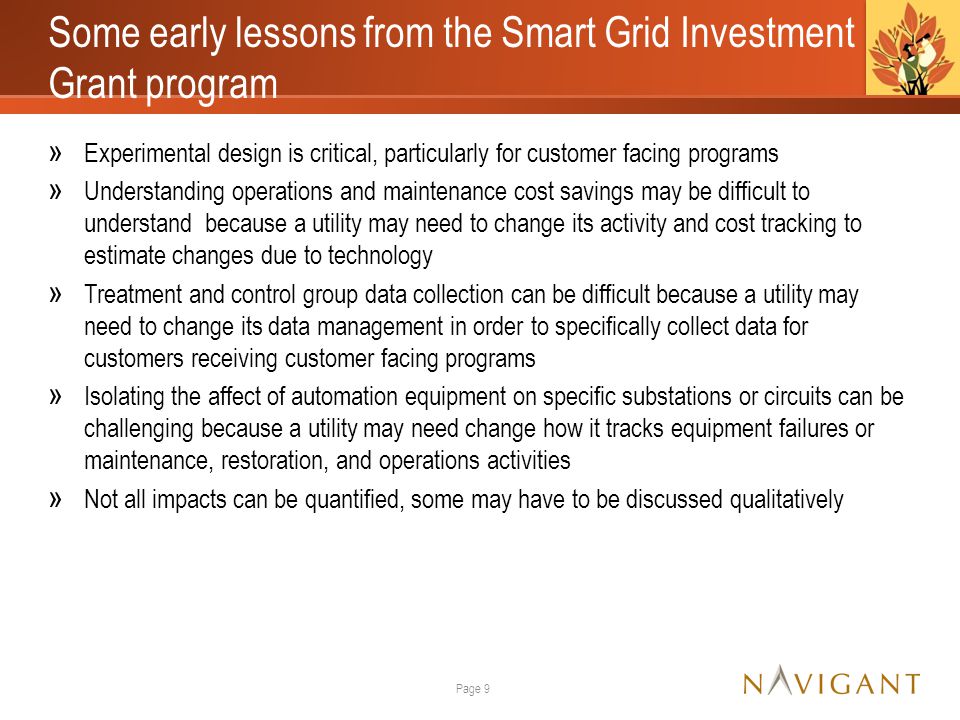 Some early lessons from the Smart Grid Investment Grant program » Experimental design is critical, particularly for customer facing programs » Understanding operations and maintenance cost savings may be difficult to understand because a utility may need to change its activity and cost tracking to estimate changes due to technology » Treatment and control group data collection can be difficult because a utility may need to change its data management in order to specifically collect data for customers receiving customer facing programs » Isolating the affect of automation equipment on specific substations or circuits can be challenging because a utility may need change how it tracks equipment failures or maintenance, restoration, and operations activities » Not all impacts can be quantified, some may have to be discussed qualitatively Page 9