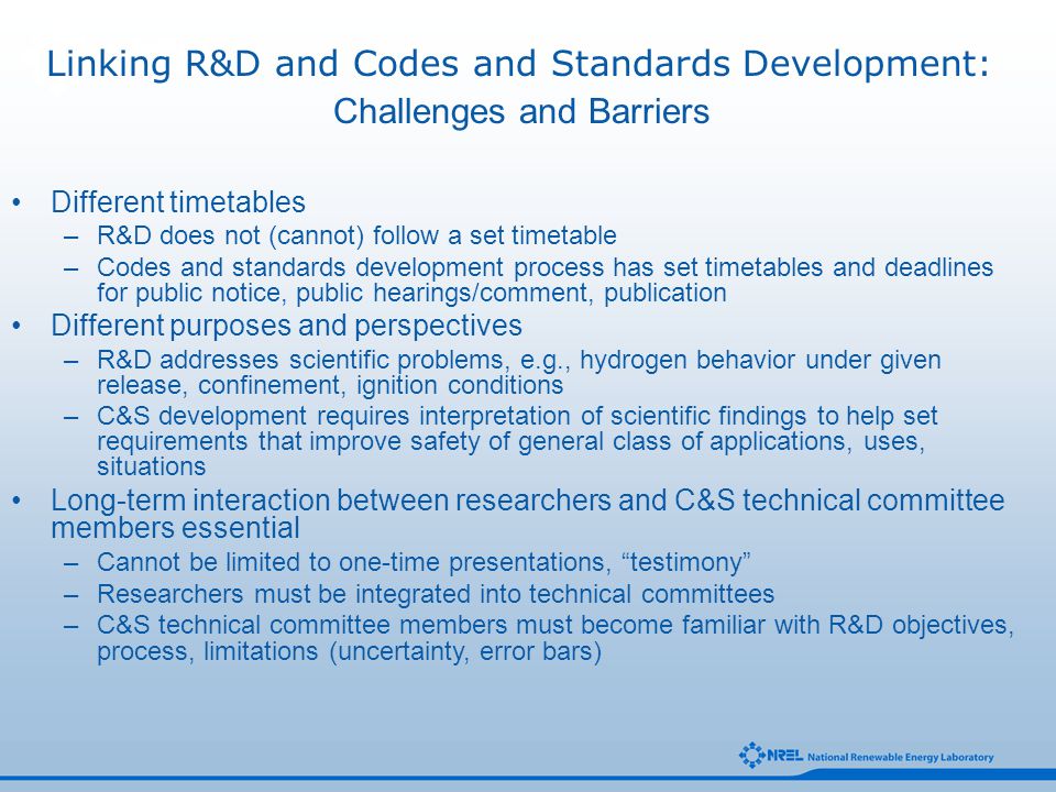 Different timetables –R&D does not (cannot) follow a set timetable –Codes and standards development process has set timetables and deadlines for public notice, public hearings/comment, publication Different purposes and perspectives –R&D addresses scientific problems, e.g., hydrogen behavior under given release, confinement, ignition conditions –C&S development requires interpretation of scientific findings to help set requirements that improve safety of general class of applications, uses, situations Long-term interaction between researchers and C&S technical committee members essential –Cannot be limited to one-time presentations, testimony –Researchers must be integrated into technical committees –C&S technical committee members must become familiar with R&D objectives, process, limitations (uncertainty, error bars) Challenges and Barriers Linking R&D and Codes and Standards Development: