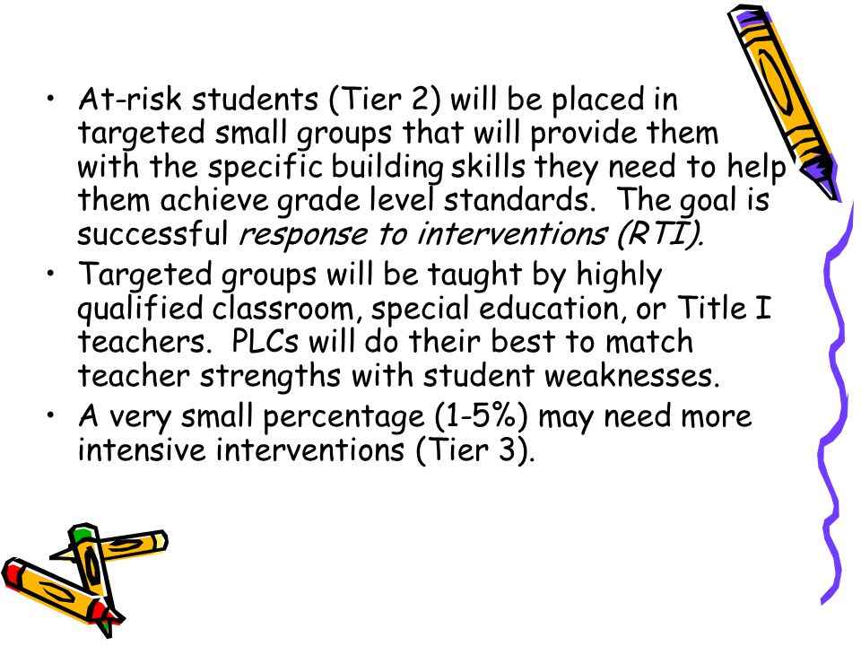 At-risk students (Tier 2) will be placed in targeted small groups that will provide them with the specific building skills they need to help them achieve grade level standards.