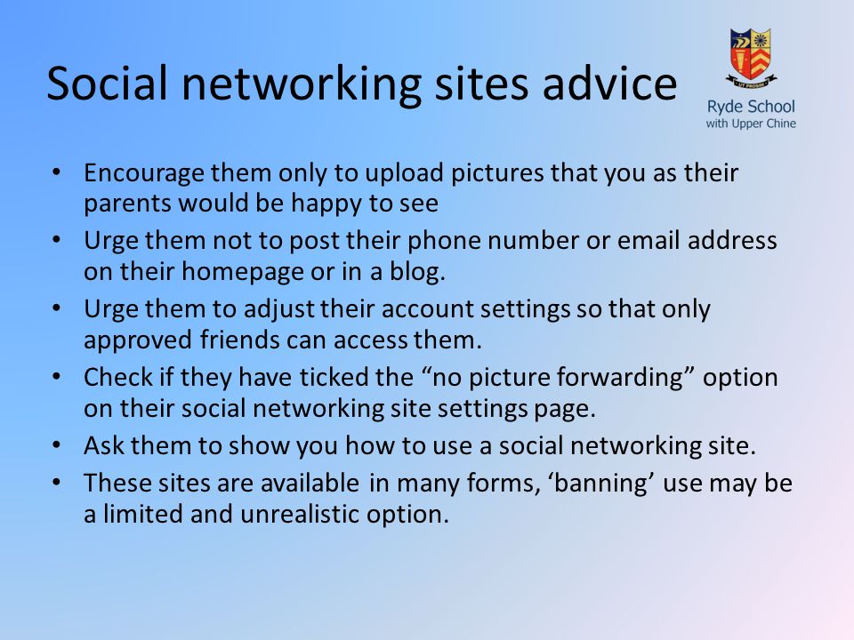Social networking sites advice Encourage them only to upload pictures that you as their parents would be happy to see Urge them not to post their phone number or  address on their homepage or in a blog.
