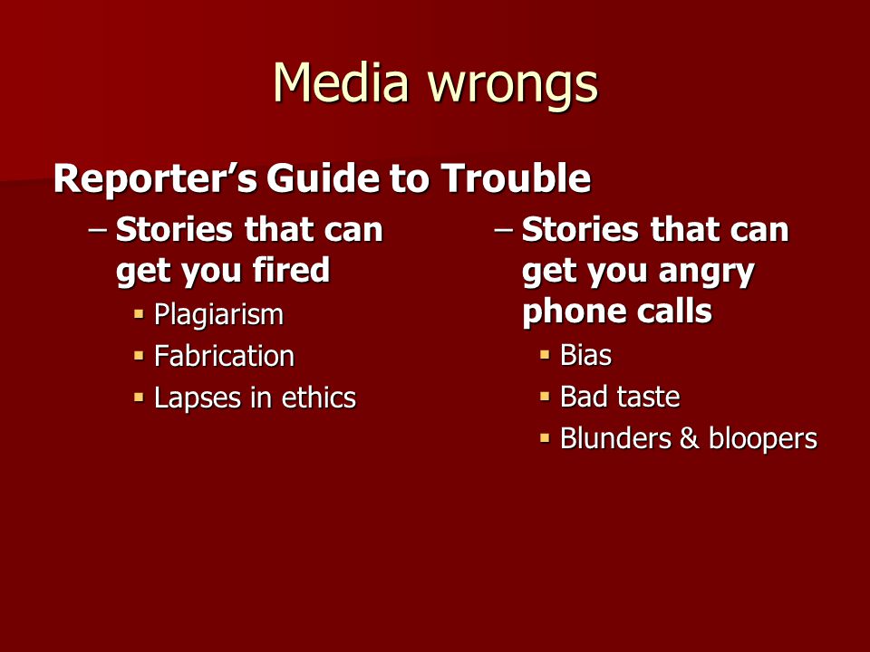 Media wrongs –Stories that can get you fired  Plagiarism  Fabrication  Lapses in ethics Reporter’s Guide to Trouble –Stories that can get you angry phone calls  Bias  Bad taste  Blunders & bloopers