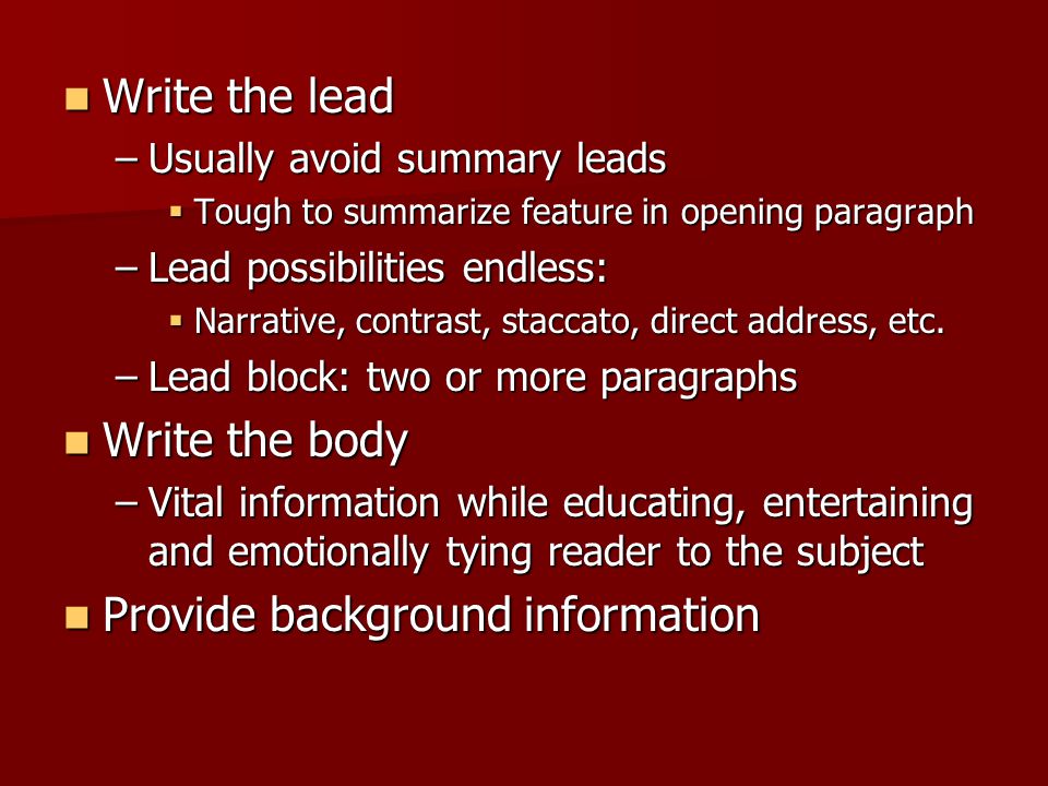 Write the lead Write the lead –Usually avoid summary leads  Tough to summarize feature in opening paragraph –Lead possibilities endless:  Narrative, contrast, staccato, direct address, etc.