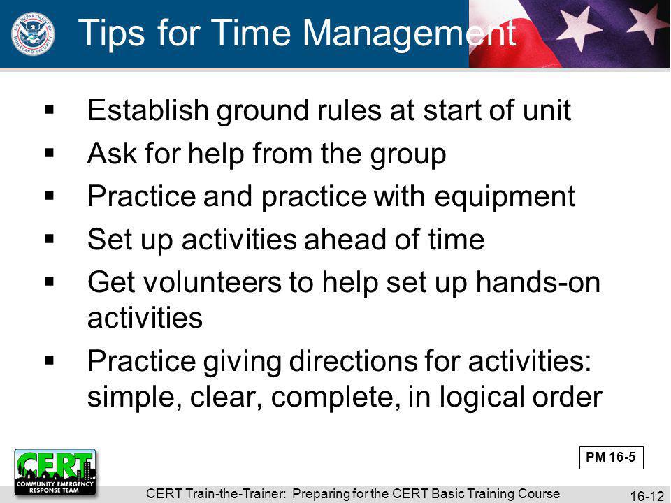 CERT Train-the-Trainer: Preparing for the CERT Basic Training Course Tips for Time Management  Establish ground rules at start of unit  Ask for help from the group  Practice and practice with equipment  Set up activities ahead of time  Get volunteers to help set up hands-on activities  Practice giving directions for activities: simple, clear, complete, in logical order PM 16-5