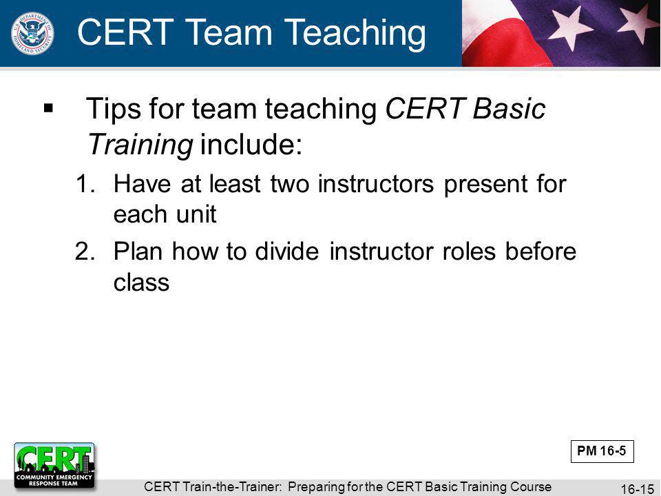 CERT Train-the-Trainer: Preparing for the CERT Basic Training Course CERT Team Teaching  Tips for team teaching CERT Basic Training include: 1.Have at least two instructors present for each unit 2.Plan how to divide instructor roles before class PM 16-5